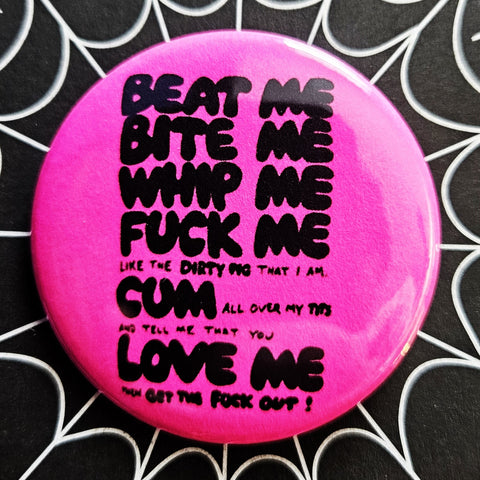1.25” round button with “BEAT ME BITE ME WHIP ME FUCK ME LIKE THE DIRTY PIG THAT I AM CUM ALL OVER MY TITS AND TELL ME YOU LOVE ME THEN GET THE FUCK OUT!” in black on a neon pink background 